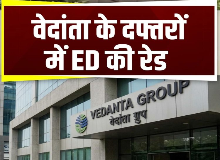 वेदांता के दफ्तरों में ED की रेड, कई ठिकानों पर सर्च ऑपरेशन जारी